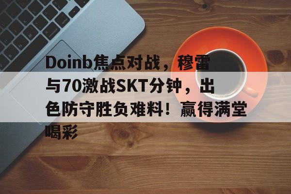 乐鱼体育-Doinb焦点对战，穆雷与70激战SKT分钟，出色防守胜负难料！赢得满堂喝彩-乐鱼体育